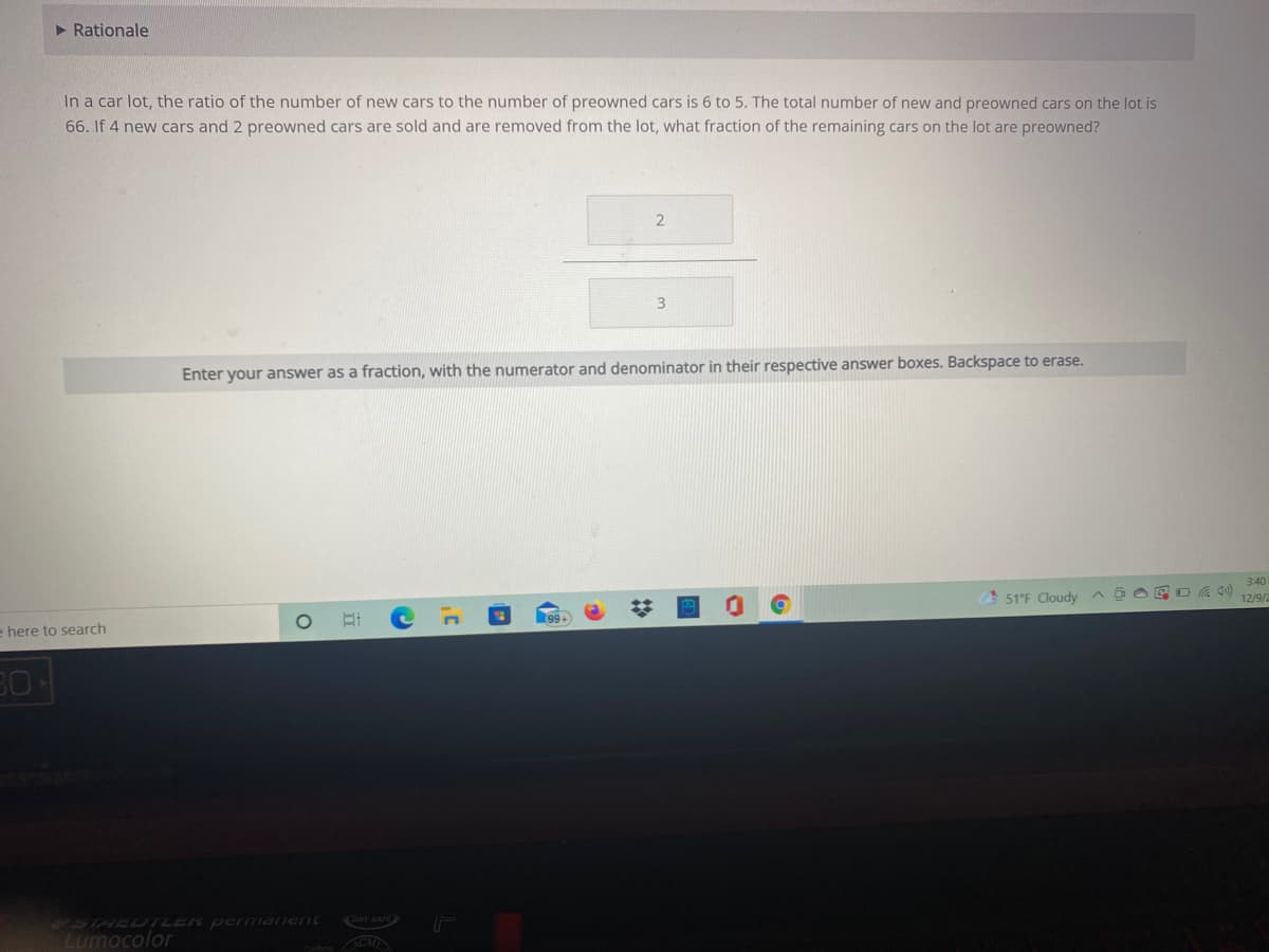> Rationale
In a car lot, the ratio of the number of new cars to the number of preowned cars is 6 to 5. The total number of new and preowned cars on the lot is
66. If 4 new cars and 2 preowned cars are sold and are removed from the lot, what fraction of the remaining cars on the lot are preowned?
Enter your answer as a fraction, with the numerator and denominator in their respective answer boxes. Backspace to erase.
3:40
51°F Cloudy a a O E O6 0)
12/9/
e here to search
4STHEDTLER permanent
Lumocolor
ORY SAFE
