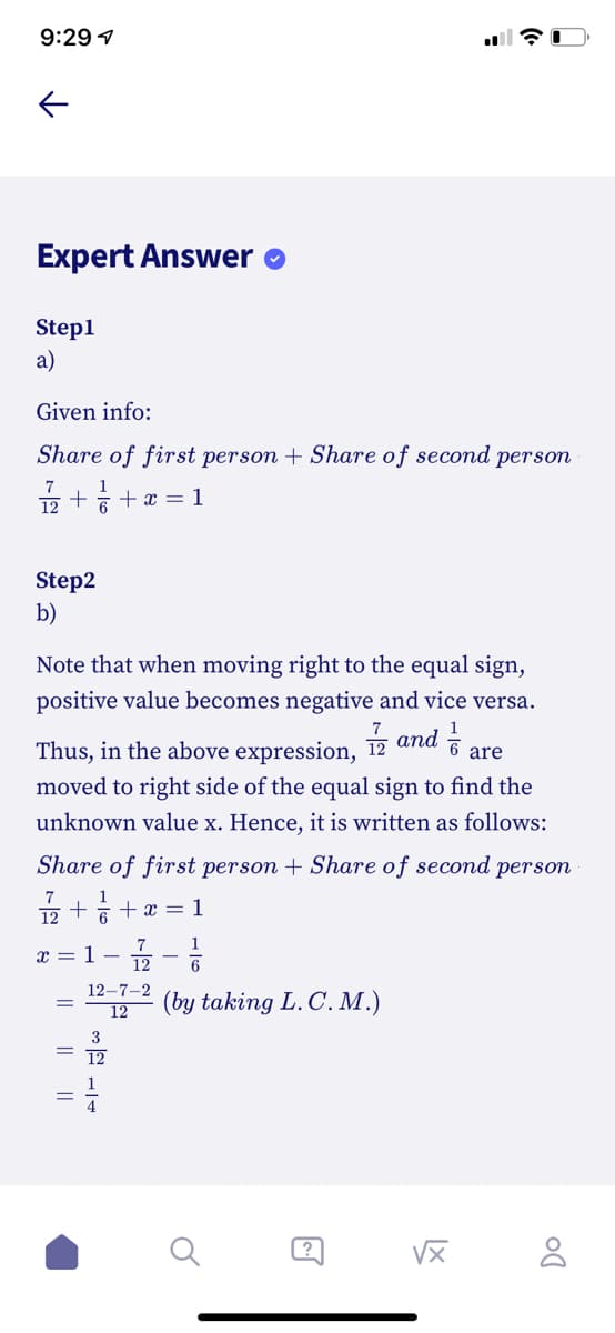 9:29 1
Expert Answer
Step1
a)
Given info:
Share of first person + Share of second person
7
1
12
+ 6 +x = 1
Step2
b)
Note that when moving right to the equal sign,
positive value becomes negative and vice versa.
Thus, in the above expression, 12 and i
moved to right side of the equal sign to find the
unknown value x. Hence, it is written as follows:
are
Share of first person + Share of second person
7
1
12
6 + x = 1
7
1
1 -
12
12–7-2
(by taking L. C. M.)
12
3
?
I| ||
