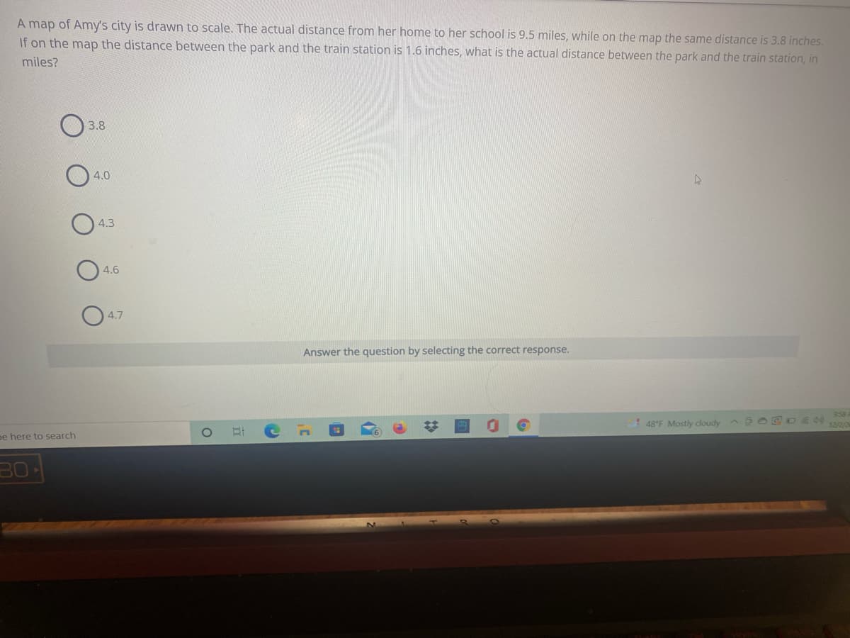 A map of Amy's city is drawn to scale. The actual distance from her home to her school is 9.5 miles, while on the map the same distance is 3.8 inches.
If on the map the distance between the park and the train station is 1.6 inches, what is the actual distance between the park and the train station, in
miles?
3.8
4.0
4.3
4.6
4.7
Answer the question by selecting the correct response.
! 48°F Mostly cloudy
9:58
12/2/2
pe here to search
30
