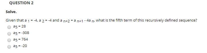 QUESTION 2
Solve.
Given that a 1 = -4, a 2 = -4 and a
what is the fifth term of this recursively defined sequence?
n+2 = a n+1
4a
n.
a5 = 28
a5 = -308
a5 = 764
a5 = -20
