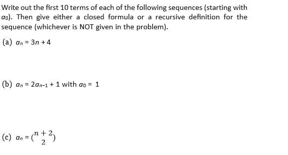 Write out the first 10 terms of each of the following sequences (starting with
ao). Then give either a closed formula or a recursive definition for the
sequence (whichever is NOT given in the problem).
(a) an = 3n +4
(b) an = 2an-1 + 1 with ao = 1
(c) a, = (" +2,
