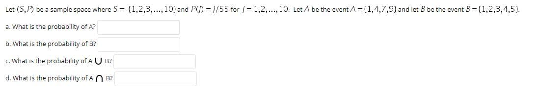Let (S, P) be a sample space where S = (1,2,3,..., 10} and
P(j) = j/55 for j = 1,2,.., 10. Let A be the event A = {(1,4,7,9) and let B be the event B = {1,2,3,4,5).
a. What is the
probability of
A?
b. What is the probability of B?
c. What is the probability of A U B?
d. What is the probability of A N B?
