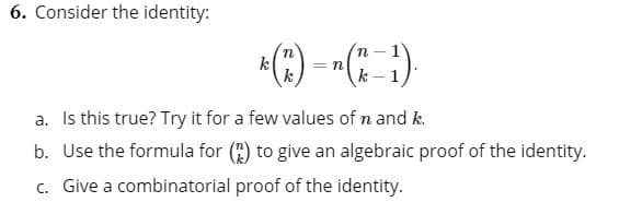 6. Consider the identity:
*(*) - -(: :)
k - 1
a. Is this true? Try it for a few values of n and k.
b. Use the formula for () to give an algebraic proof of the identity.
c. Give a combinatorial proof of the identity.
