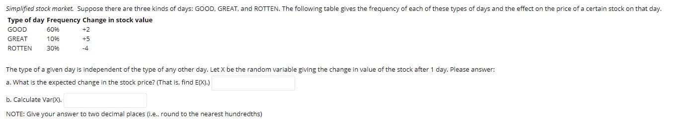 Simplified stock market. Suppose there are three kinds of days: GOOD, GREAT, and ROTTEN. The following table gives the frequency of each of these types of days and the effect on the price of a certain stock on that day.
Type of day Frequency Change in stock value
GOOD
60%
10%
+2
+5
GREAT
-4
ROTTEN
30%
The type of a given day is independent of the type of any other day. Let X be the random variable giving the change in value of the stock after 1 day. Please answer:
a. What is the expected change in the stock price? (That is, find E(X).)
b. Calculate Var(X).
NOTE: Give your answer to two decimal places (i.e., round to the nearest hundredths)
