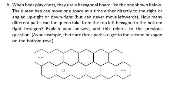 6. When bees play chess, they use a hexagonal board like the one shown below.
The queen bee can move one space at a time either directly to the right or
angled up-right or down-right (but can never move leftwards). How many
different paths can the queen take from the top left hexagon to the bottom
right hexagon? Explain your answer, and this relates to the previous
question. (As an example, there are three paths to get to the second hexagon
on the bottom row.)
ntart
wtop
