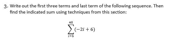 3. Write out the first three terms and last term of the following sequence. Then
find the indicated sum using techniques from this section:
40
> (-2i + 6)
(=5
