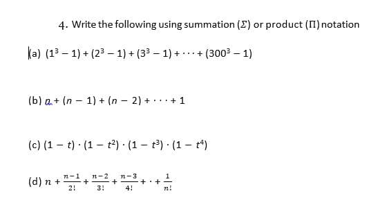 4. Write the following using summation (E) or product (II) notation
(a) (13 – 1) + (23 – 1) + (33 – 1) + ...+ (3003 – 1)
(b) a+ (n – 1) + (n – 2) + ·
...+ 1
(c) (1 – t) · (1 – t²) · (1 – t) · (1 – t*)
(d) n + "
n-3
n-2
2!
3!
4!
n!
