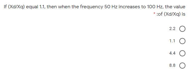 If (Xd/Xq) equal 1.1, then when the frequency 50 Hz increases to 100 Hz, the value
*:of (Xd/Xq) is
2.2 O
1.1 O
4.4 O
8.8 O

