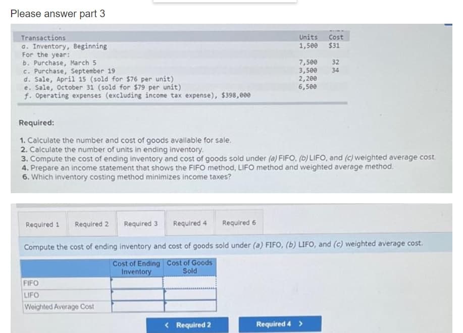 Please answer part 3
Units
1,500
Transactions
a. Inventory, Beginning
For the year:
b. Purchase, March 5
c. Purchase, September 19
d. Sale, April 15 (sold for $76 per unit)
e. Sale, October 31 (sold for $79 per unit)
f. Operating expenses (excluding income tax expense), $398,000
Cost
$31
7,500
3,500
2,200
6,500
32
34
Required:
1. Calculate the number and cost of goods avallable for sale.
2. Calculate the number of units in ending inventory.
3. Compute the cost of ending inventory and cost of goods sold under (a) FIFO, (b) LIFO, and (c) weighted average cost
4. Prepare an income statement that shows the FiFO method, LIFO method and weighted average method.
6. Which inventory costing method minimizes income taxes?
Required 1
Required 2
Required 3
Required 4
Required 6
Compute the cost of ending inventory and cost of goods sold under (a) FIFO, (b) LIFO, and (c) weighted average cost.
Cost of Ending Cost of Goods
Inventory
Sold
FIFO
LIFO
Weighted Average Cost
< Required 2
Required 4 >
