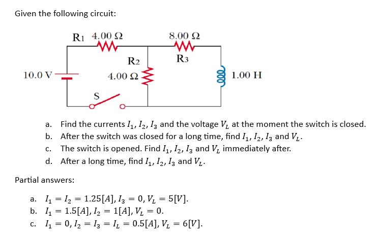 Given the following circuit:
R1 4.00 2
10.0 V
L
S
R2
4.00 Ω
8.00 22
R3
1.00 H
a. Find the currents 11, 12, 13 and the voltage V₂ at the moment the switch is closed.
b. After the switch was closed for a long time, find 1₁, 12, 13 and V₁.
c. The switch is opened. Find 1₁, 12, 13 and V₂ immediately after.
d. After a long time, find 1₁, 12, 13 and V₁.
Partial answers:
a. I₁ = I₂ = 1.25[A], 13 = 0, V₁ = 5[V].
b. I₁ = 1.5[A], I₂ = 1[A], V₁ = 0.
c. 1₁ = 0, 1₂ = I3 = I₁ = 0.5[A], V₂ = 6[V].