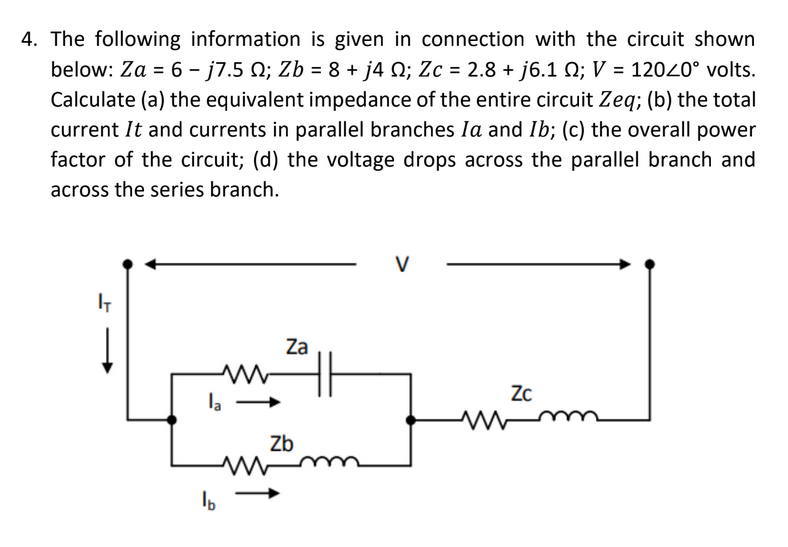 4. The following information is given in connection with the circuit shown
below: Za = 6 - j7.5 N; Zb = 8 + j4 N; Zc = 2.8 + j6.1 Q; V = 12020° volts.
Calculate (a) the equivalent impedance of the entire circuit Zeq; (b) the total
current It and currents in parallel branches Ia and Ib; (c) the overall power
factor of the circuit; (d) the voltage drops across the parallel branch and
across the series branch.
V
IT
Za
Zc
la
Zb
