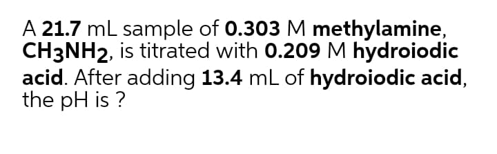 A 21.7 mL sample of 0.303 M methylamine,
CH3NH2, is titrated with 0.209 M hydroiodic
acid. After adding 13.4 mL of hydroiodic acid,
the pH is ?
