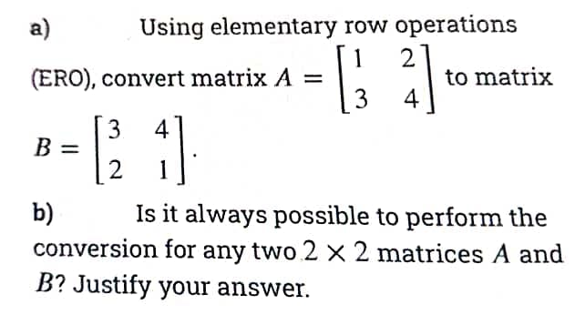 а)
Using elementary row operations
2
to matrix
4
1
(ERO), convert matrix A =
3
3
B =
2
4
1
Is it always possible to perform the
b)
conversion for any two 2 x 2 matrices A and
B? Justify your answer.
