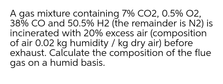 A gas mixture containing 7% CO2, 0.5% 02,
38% CO and 50.5% H2 (the remainder is N2) is
incinerated with 20% excess air (composition
of air 0.02 kg humidity / kg dry air) before
exhaust. Calculate the composition of the flue
gas on a humid basis.
