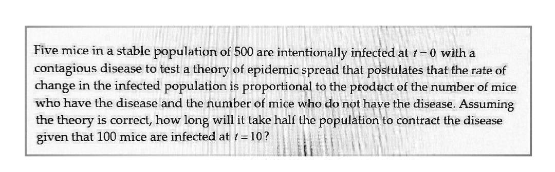 Five mice in a stable population of 500 are intentionally infected at = 0 with a
contagious disease to test a theory of epidemic spread that postulates that the rate of
change in the infected population is proportional to the product of the number of mice
who have the disease and the number of mice who do not have the disease. Assuming
the theory is correct, how long will it take half the population to contract the disease
given that 100 mice are infected at t= 10?

