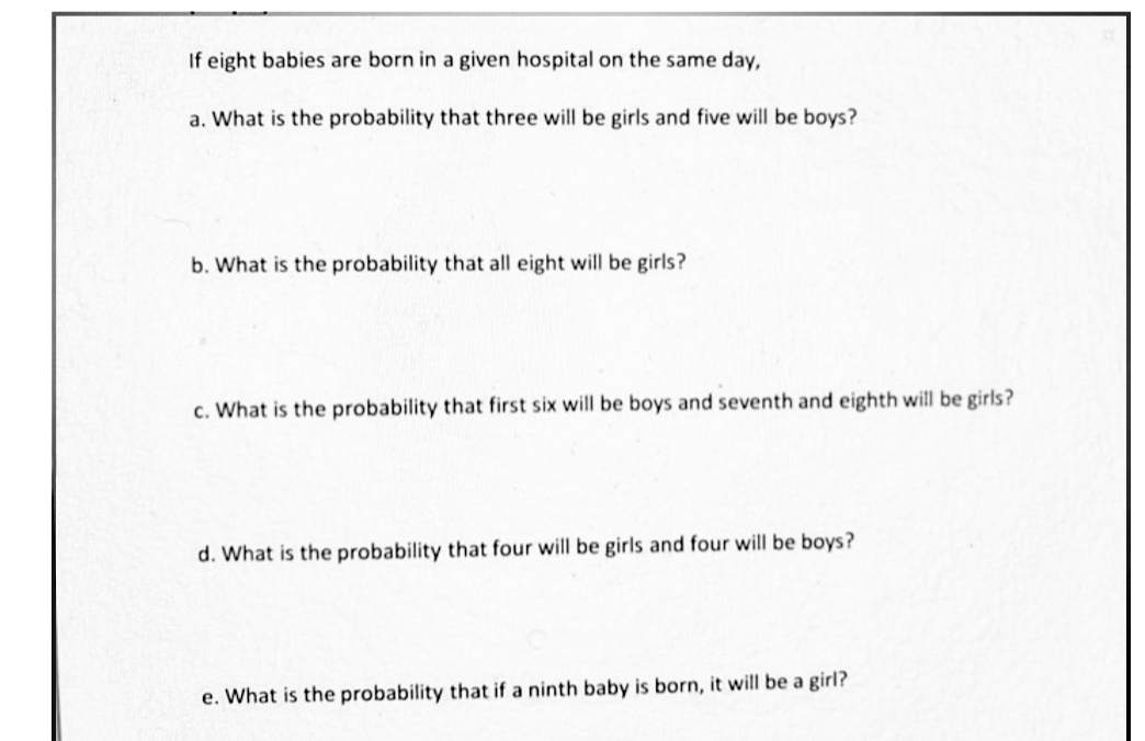 If eight babies are born in a given hospital on the same day,
a. What is the probability that three will be girls and five will be boys?
b. What is the probability that all eight will be girls?
c. What is the probability that first six will be boys and seventh and eighth will be girls?
d. What is the probability that four will be girls and four will be boys?
e. What is the probability that if a ninth baby is born, it will be a girl?
