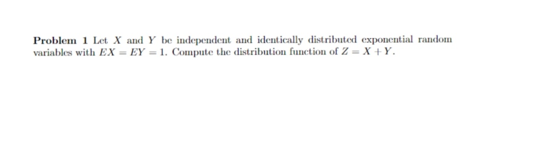 Problem 1 Let X and Y be independent and identically distributed exponential random
variables with EX = EY =1. Compute the distribution function of Z = X +Y.
