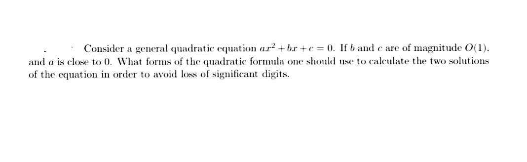 Consider a general quadratic equation a.r? + bx +c = 0. If b and c are of magnitude O(1).
and a is close to 0. What forms of the quadratic formula one should use to calculate the two solutions
of the equation in order to avoid loss of significant digits.
