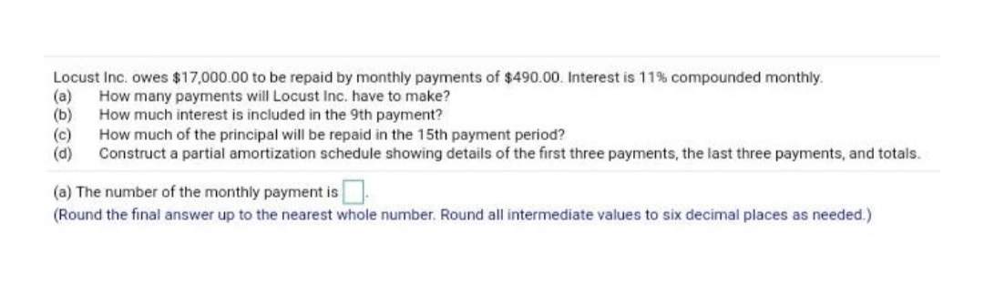 Locust Inc. owes $17,000.00 to be repaid by monthly payments of $490.00. Interest is 11% compounded monthly.
How many payments will Locust Inc. have to make?
(a)
(b)
How much interest is included in the 9th payment?
How much of the principal will be repaid in the 15th payment period?
(c)
(d)
Construct a partial amortization schedule showing details of the first three payments, the last three payments, and totals.
(a) The number of the monthly payment is
(Round the final answer up to the nearest whole number. Round all intermediate values to six decimal places as needed.)
