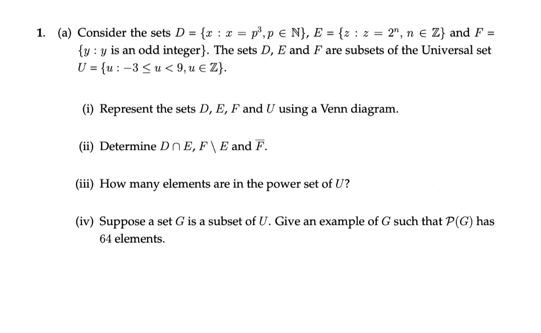 1. (a) Consider the sets D = {x : x = p³,p e N}, E = {z : z = 2", n e Z} and F =
{y : y is an odd integer}. The sets D, E and F are subsets of the Universal set
= {u : -3 < u < 9, u E Z}.
U =
(i) Represent the sets D, E, F and U using a Venn diagram.
(ii) Determine DnE, F \ E and F.
(iii) How many elements are in the power set of U?
(iv) Suppose a set G is a subset of U. Give an example of G such that P(G) has
64 elements.
