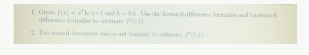1. Given f(r) =nr+1 and h = 0.1. Use the forward-difference formulas and backward-
difference formulas to estimate f'(1.1).
2. Uso second derivative mid-point formula to estimate f"(1.1)
