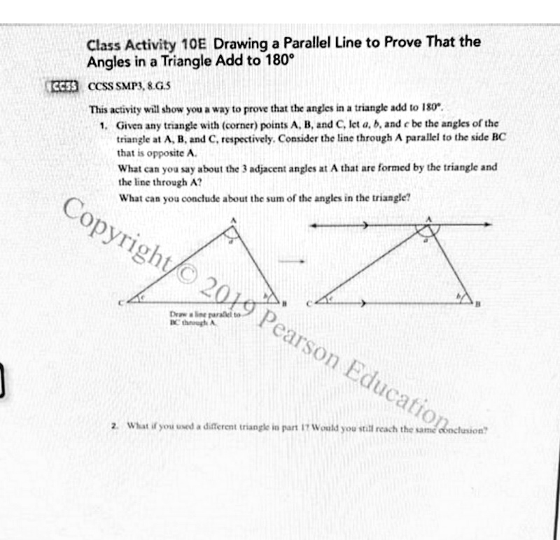 Class Activity 10E Drawing a Parallel Line to Prove That the
Angles in a Triangle Add to 180°
CCSS CCSS SMP3, 8.G.S
This activity will show you a way to prove that the angles in a triangle add to 180°.
1. Given any triangle with (corner) points A, B, and C, let a, b, and e be the angles of the
triangle at A, B, and C, respectively. Consider the line through A parallel to the side BC
that is opposite A.
What can you say about the 3 adjacent angles at A that are formed by the triangle and
the line through A?
What can you conclude about the sum of the angles in the triangle?
Copyright/ 20I9 Pearson Education
Drwa line parallel to
IC though A
2. What if you used a different triangle in part 11 Would you still reach the same conclusion
