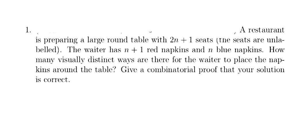 A restaurant
is preparing a large round table with 2n +1 seats (the seats are unla-
belled). The waiter has n + 1 red napkins and n blue napkins. How
many visually distinct ways are there for the waiter to place the
kins around the table? Give a combinatorial proof that your solution
1.
nap-
is correct.

