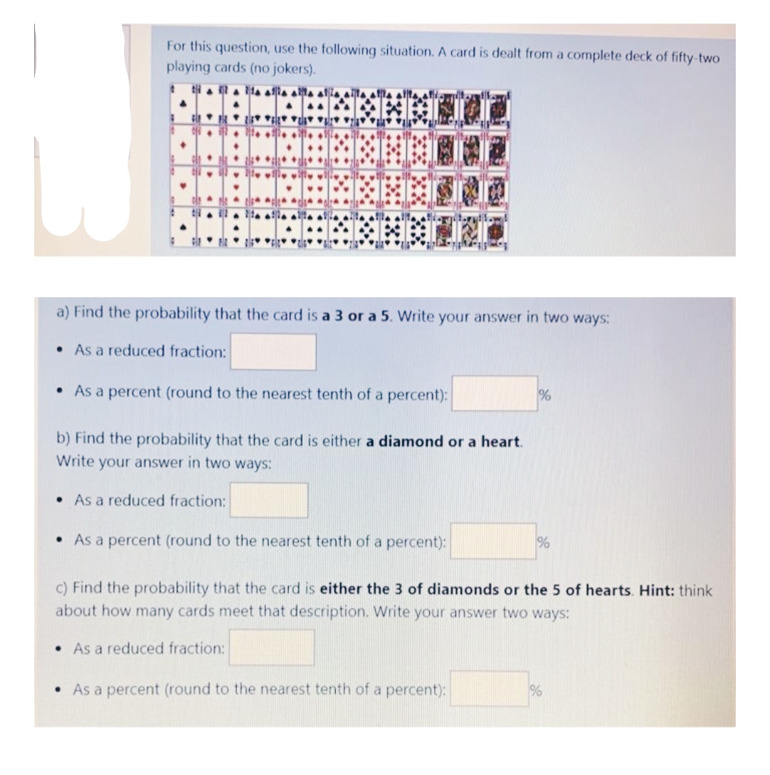 For this question, use the following situation. A card is dealt from a complete deck of fifty-two
playing cards (no jokers).
ti a a la aa aa alia aA
a) Find the probability that the card is a 3 or a 5. Write your answer in two ways:
• As a reduced fraction:
• As a percent (round to the nearest tenth of a percent):
%
b) Find the probability that the card is either a diamond or a heart.
Write your answer in two ways:
• As a reduced fraction:
• As a percent (round to the nearest tenth of a percent):
c) Find the probability that the card is either the 3 of diamonds or the 5 of hearts. Hint: think
about how many cards meet that description. Write your answer two ways:
• As a reduced fraction:
• As a percent (round to the nearest tenth of a percent):
