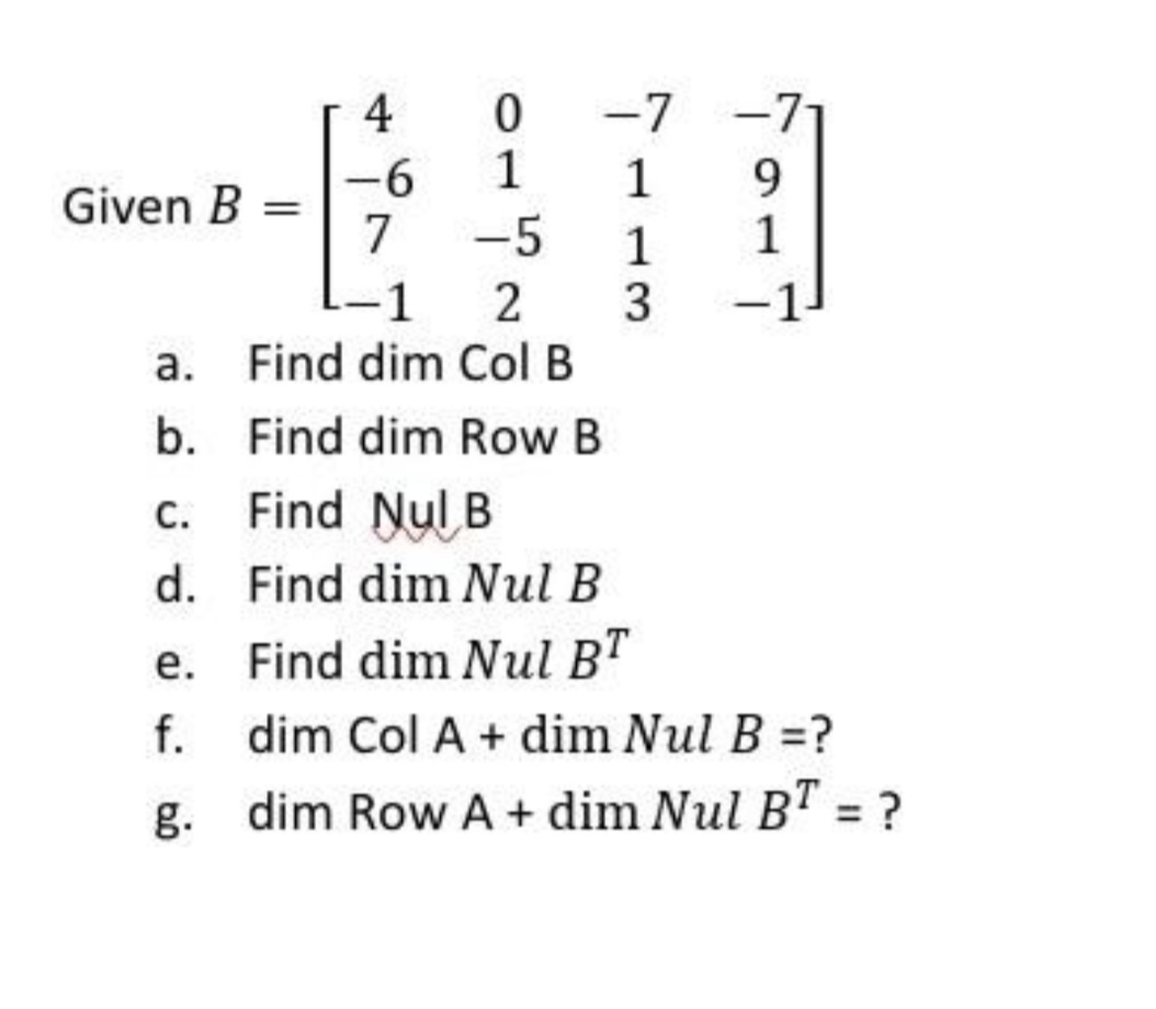 -7 -7
1
4
--
Given B =
7
1
-5
9.
1
1
1
2
3
-1
a. Find dim Col B
b. Find dim Row B
c. Find Nul B
d. Find dim Nul B
e. Find dim Nul BT
f.
dim Col A + dim Nul B =?
g. dim Row A+ dim Nul B" = ?
