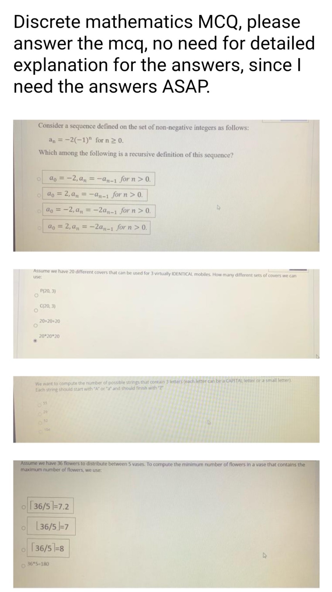 Discrete mathematics MCQ, please
answer the mcq, no need for detailed
explanation for the answers, since I
need the answers ASAP.
Consider a sequence defined on the set of non-negative integers as follows:
an = -2(-1)" for n2 0.
Which among the following is a recursive definition of this sequence?
ao = -2, an = -an-1 for n> 0.
o ao = 2, a, = -an-1 for n > 0.
ao = -2, a, = -2an-1 for n > 0.
%3D
ao = 2, a, = -2a,-1 for n> 0.
%3D
%3D
Assume we have 20 different covers that can be used for 3 virtually IDENTICAL mobiles. How many different sets of covers we can
use:
P(20, 3)
C(20, 3)
20+20+20
20 20 20
We want to compute the number of possible strings that contain 3 letters (each letter can be a CAPITAL letter or a small letter).
Each string should start with "A" or "a" and should finish with "Z
Assume we have 36 flowers to distribute between 5 vases. To compute the minimum number of flowers in a vase that contains the
maximum number of flowers, we use:
o 36/5=7.2
[ 36/5 =7
[36/5=8
36 5-180
