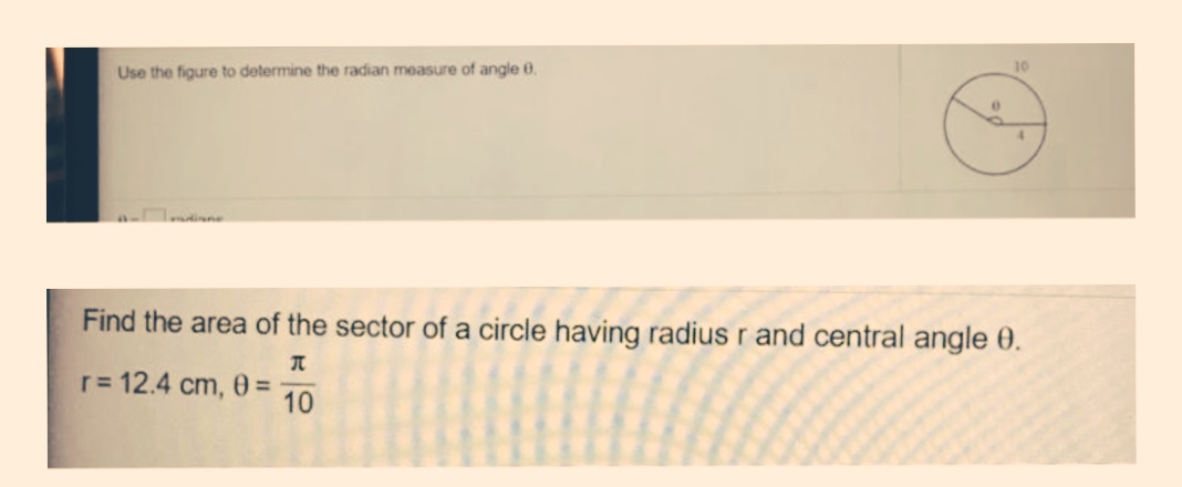 10
Use the figure to determine the radian measure of angle 0.
4.
dine
Find the area of the sector of a circle having radius r and central angle 0.
r= 12.4 cm, 0 =
10
