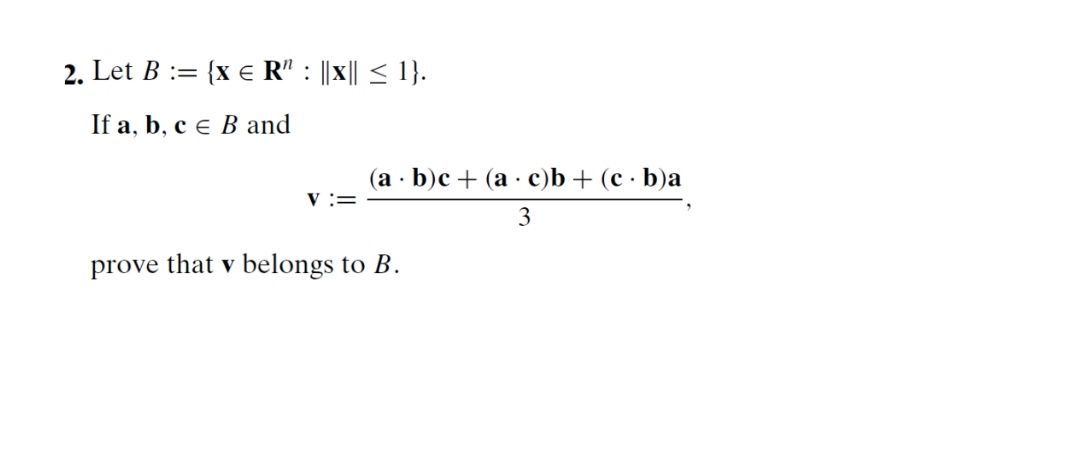 2. Let B := {x e R" : ||x|| < 1}.
If a, b, c e B and
(a · b)c + (a · c)b + (c · b)a
V :=
3
prove that v belongs to B.
