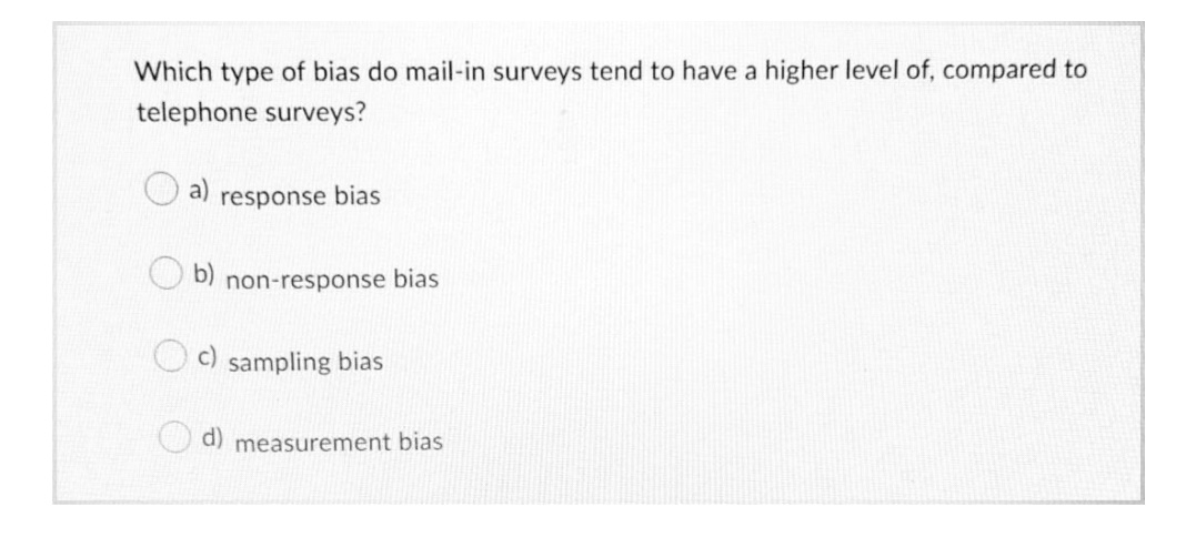 Which type of bias do mail-in surveys tend to have a higher level of, compared to
telephone surveys?
a)
response bias
b)
non-response bias
c) sampling bias
d) measurement bias

