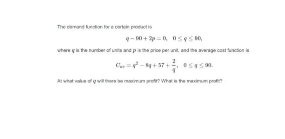 The demand function for a certain product is
q- 90 + 2p = 0, 0595 90,
where q is the number of units and p is the price per unit, and the average cost function is
Cau = q² – 8q + 57 + , osas00.
At what value of q will there be maximum profit? What is the maximum profit?
