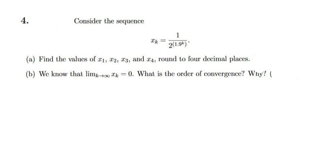 4.
Consider the sequence
1
Ik =
2(1.9k)*
(a) Find the values of r1, r2, x3, and r4, round to four decimal places.
(b) We know that limoo Tk = 0. What is the order of convergence? Why? (
