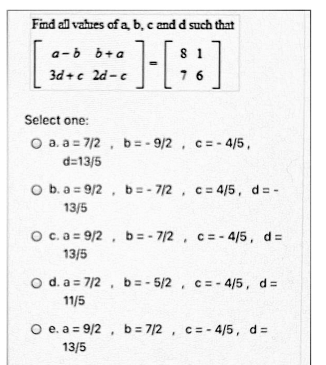 Find all vahnes of a b, c and d such that
[:
]-[::]
a-b b+ a
8 1
3d+c 2d- c
7 6
Select one:
O a. a = 7/2, b= - 9/2, c=- 4/5,
d=13/5
O b. a 9/2 , b=- 7/2 , c= 4/5, d= -
13/5
O c.a = 9/2, b=- 7/2 , c= - 4/5, d=
13/5
O d. a = 7/2, b=-5/2, c= - 4/5, d =
11/5
O e. a = 9/2 , b=7/2 , c= - 4/5, d =
13/5

