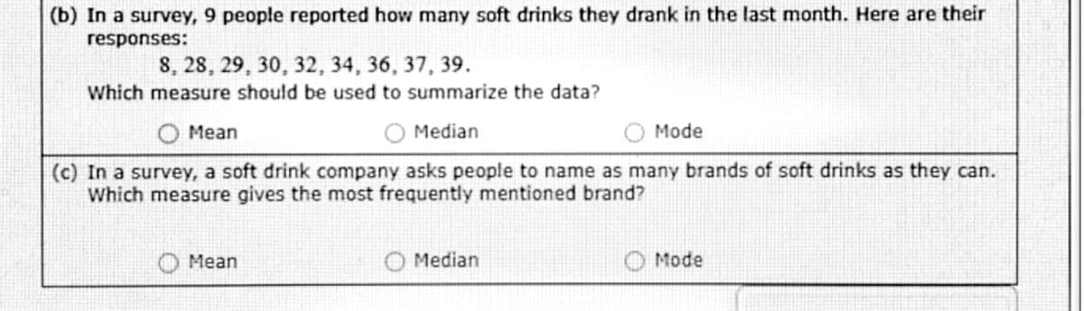 (b) In a survey, 9 people reported how many soft drinks they drank in the last month. Here are their
responses:
8, 28, 29, 30, 32, 34, 36, 37, 39.
Which measure should be used to summarize the data?
O Mean
Median
Mode
(c) In a survey, a soft drink company asks people to name as many brands of soft drinks as they can.
Which measure gives the most frequently mentioned brand?
Mean
Median
Mode
