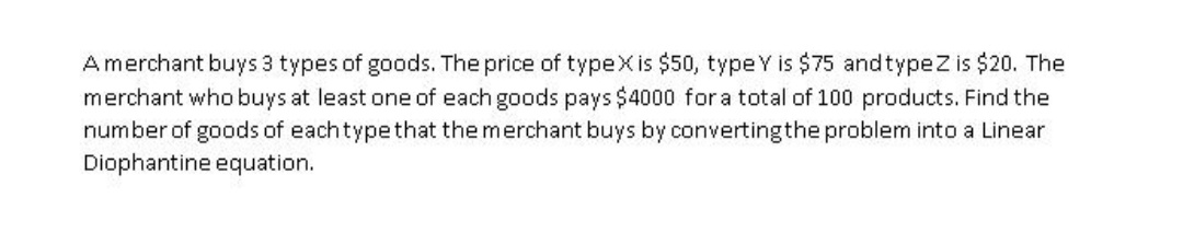 Amerchant buys 3 types of goods. The price of typeXis $50, typeY is $75 andtypeZ is $20. The
merchant who buys at least one of each goods pays $4000 for a total of 100 products. Find the
number of goods of eachtypethat the merchant buys by convertingthe problem into a Linear
Diophantine equation.
