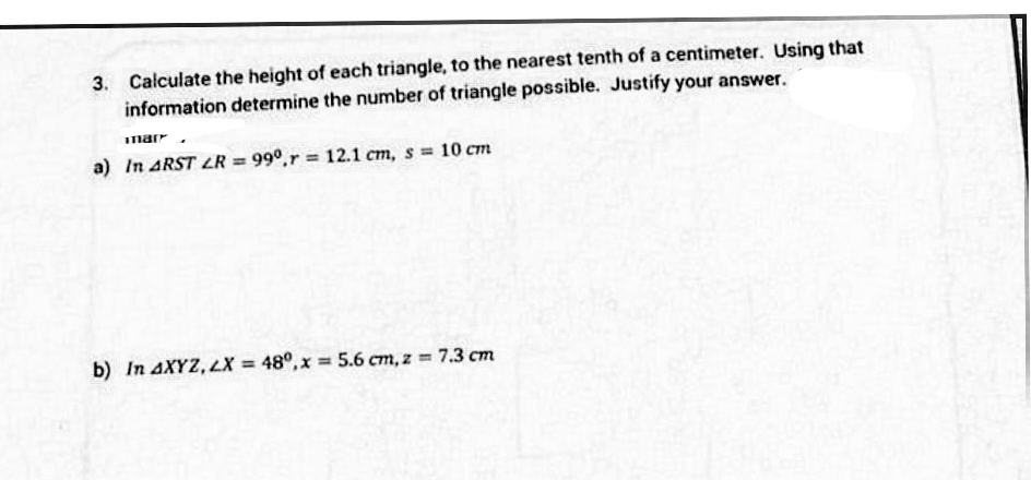 3. Calculate the height of each triangle, to the nearest tenth of a centimeter. Using that
information determine the number of triangle possible. Justify your answer.
Imarr
a) In ARST LR = 99°,r = 12.1 cm, s 10 cm
b) In AXYZ, LX = 48°, x = 5.6 cm, z = 7.3 cm
