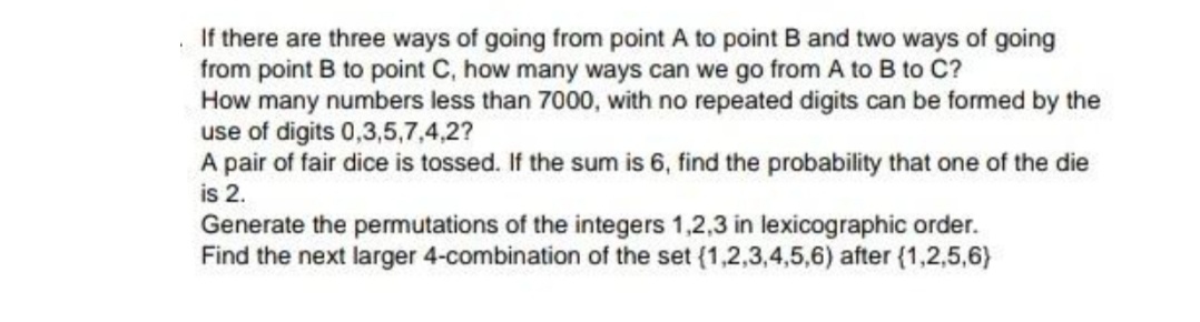 If there are three ways of going from point A to point B and two ways of going
from point B to point C, how many ways can we go from A to B to C?
How many numbers less than 7000, with no repeated digits can be formed by the
use of digits 0,3,5,7,4,2?
A pair of fair dice is tossed. If the sum is 6, find the probability that one of the die
is 2.
Generate the permutations of the integers 1,2,3 in lexicographic order.
Find the next larger 4-combination of the set (1,2,3,4,5,6) after (1,2,5,6)

