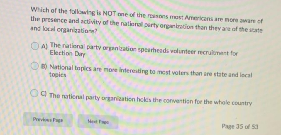 Which of the following is NOT one of the reasons most Americans are more aware of
the presence and activity of the national party organization than they are of the state
and local organizations?
A)
The national party organization spearheads volunteer recruitment for
Election Day
B) National topics are more interesting to most voters than are state and local
topics
O C) The national party organization holds the convention for the whole country
Previous Page
Next Page
Page 35 of 53
