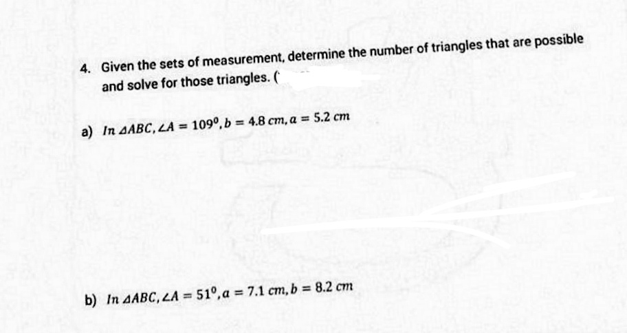 4. Given the sets of measurement, determine the number of triangles that are possible
and solve for those triangles. (
a) In AABC, LA = 109°, b = 4.8 cm, a = 5.2 cm
b) In AABC, LA = 51°, a = 7.1 cm, b 8.2 cm
