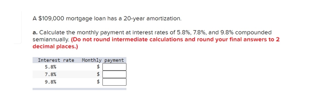 A $109,000 mortgage loan has a 20-year amortization.
a. Calculate the monthly payment at interest rates of 5.8%, 7.8%, and 9.8% compounded
semiannually. (Do not round intermediate calculations and round your final answers to 2
decimal places.)
Monthly payment
2$
Interest rate
5.8%
7.8%
2$
9.8%
2$
