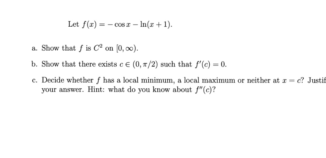 Let f(x)
= - cos x – ln(x + 1).
a. Show that f is C² on [0, ∞).
b. Show that there exists c E (0, 7/2) such that f'(c) = 0.
c. Decide whether f has a local minimum, a local maximum or neither at x = c? Justif
your answer. Hint: what do you know about f"(c)?

