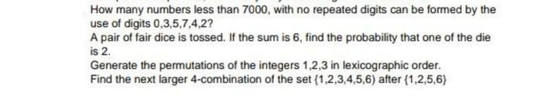 How many numbers less than 7000, with no repeated digits can be formed by the
use of digits 0,3,5,7,4,2?
A pair of fair dice is tossed. If the sum is 6, find the probability that one of the die
is 2.
Generate the permutations of the integers 1,2,3 in lexicographic order.
Find the next larger 4-combination of the set (1,2,3,4,5,6) after (1,2,5,6)
