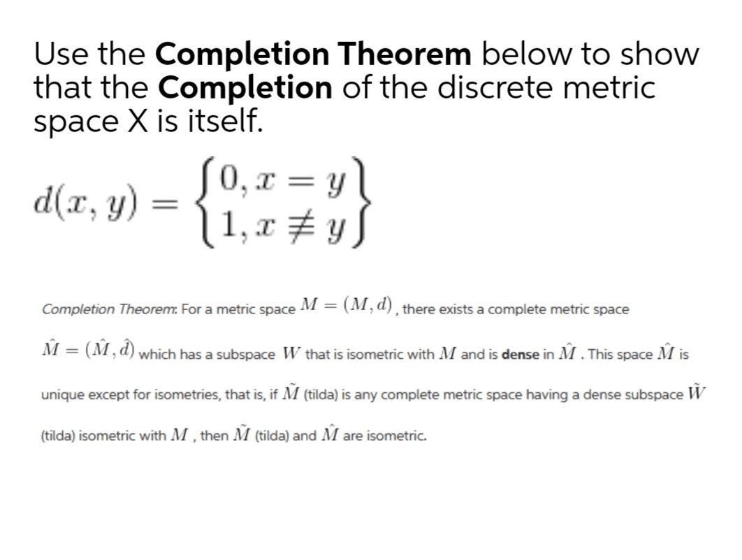 Use the Completion Theorem below to show
that the Completion of the discrete metric
space X is itself.
S0, x = y \
1, x # y S
d(x, y) :
%3D
