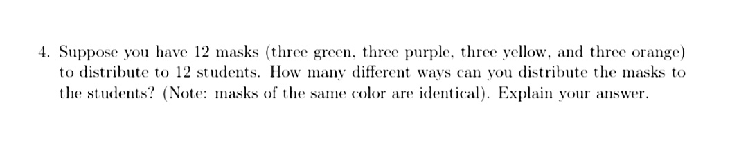 4. Suppose you have 12 masks (three green, three purple, three yellow, and three orange)
to distribute to 12 students. How many different ways can you distribute the masks to
the students? (Note: masks of the same color are identical). Explain your answer.
