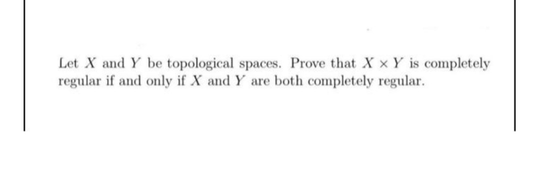 Let X and Y be topological spaces. Prove that X x Y is completely
regular if and only if X and Y are both completely regular.
