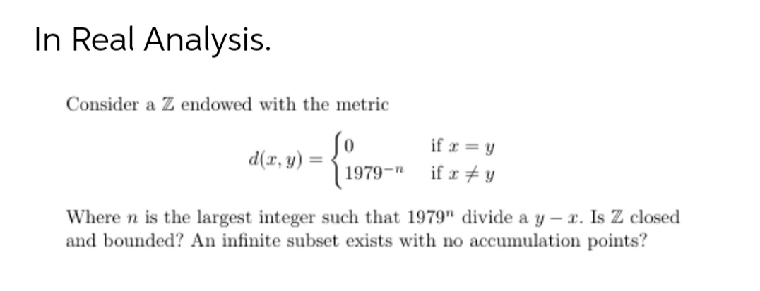 In Real Analysis.
Consider a Z endowed with the metric
if r = y
d(r, y) :
1979-n
if r + y
Where n is the largest integer such that 1979" divide a y – x. Is Z closed
and bounded? An infinite subset exists with no accumulation points?
