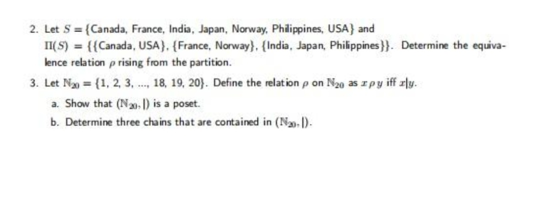 2. Let S = {Canada, France, India, Japan, Norway, Philippines, USA} and
II( S) = {{Canada, USA}, {France, Norway}, (India, Japan, Philippines}}. Determine the equiva-
lence relation p rising from the partition.
%3D
3. Let N = {1, 2, 3, ., 18, 19, 20}. Define the relation p on N20 as rpy iff zly.
a. Show that (N- ) is a poset.
b. Determine three chains that are contained in (N. 1).
